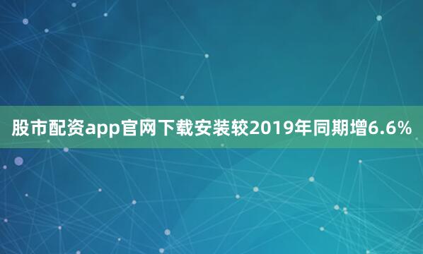 股市配资app官网下载安装较2019年同期增6.6%