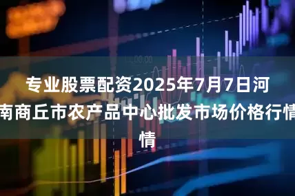 专业股票配资2025年7月7日河南商丘市农产品中心批发市场价格行情