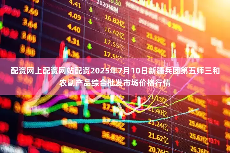 配资网上配资网站配资2025年7月10日新疆兵团第五师三和农副产品综合批发市场价格行情