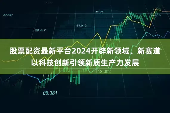 股票配资最新平台2024开辟新领域、新赛道以科技创新引领新质生产力发展