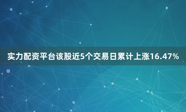 实力配资平台该股近5个交易日累计上涨16.47%