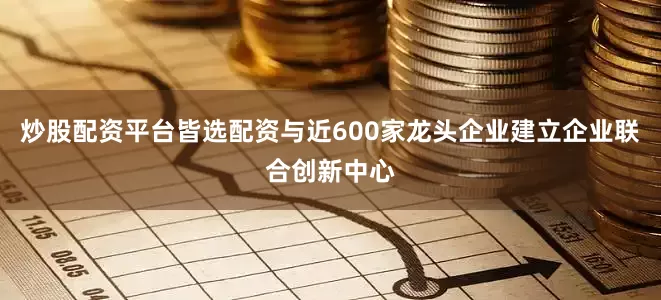 炒股配资平台皆选配资与近600家龙头企业建立企业联合创新中心