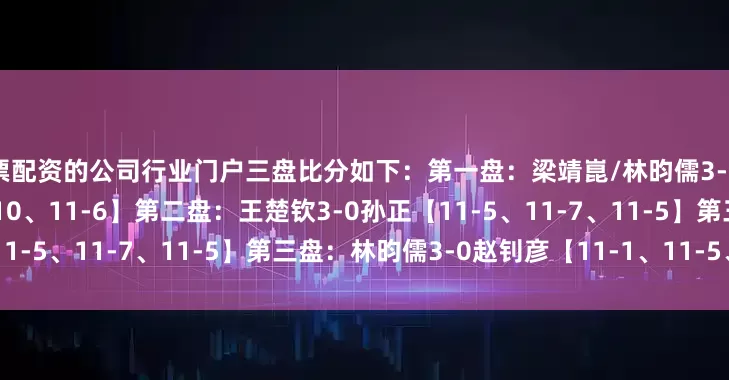 股票配资的公司行业门户三盘比分如下：第一盘：梁靖崑/林昀儒3-0赵子豪/赵钊彦【11-5、12-10、11-6】第二盘：王楚钦3-0孙正【11-5、11-7、11-5】第三盘：林昀儒3-0赵钊彦【11-1、11-5、11-6】