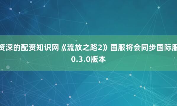 资深的配资知识网《流放之路2》国服将会同步国际服0.3.0版本
