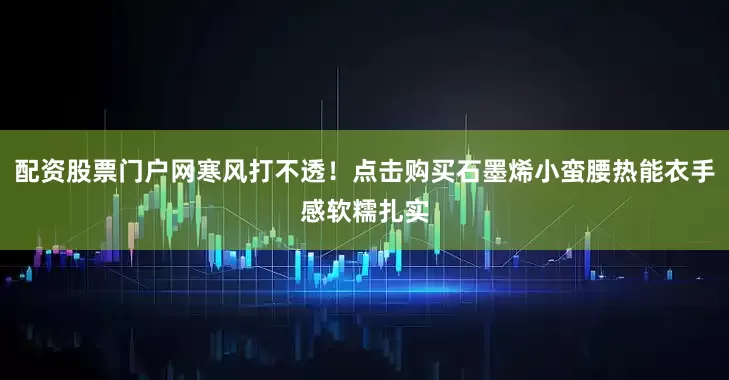 配资股票门户网寒风打不透！点击购买石墨烯小蛮腰热能衣手感软糯扎实