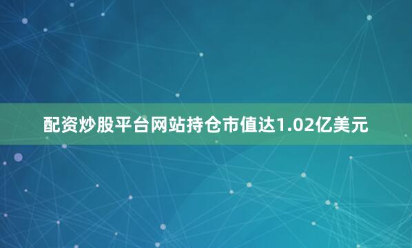 配资炒股平台网站持仓市值达1.02亿美元