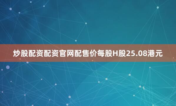 炒股配资配资官网配售价每股H股25.08港元