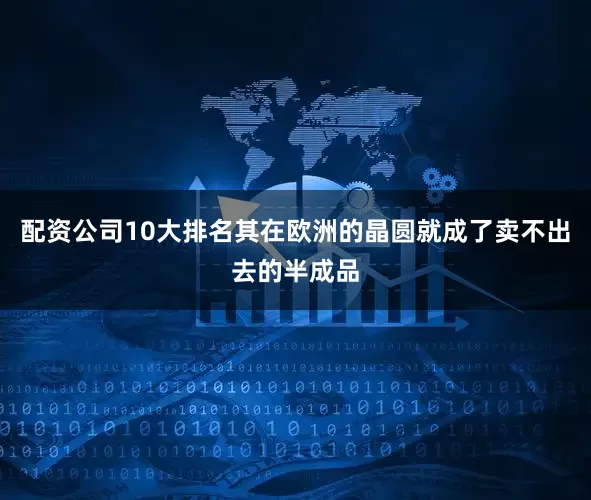 配资公司10大排名其在欧洲的晶圆就成了卖不出去的半成品