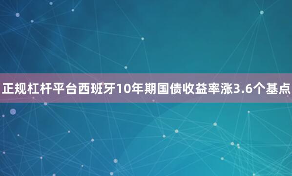 正规杠杆平台西班牙10年期国债收益率涨3.6个基点