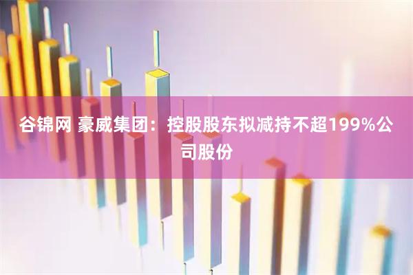 谷锦网 豪威集团：控股股东拟减持不超199%公司股份