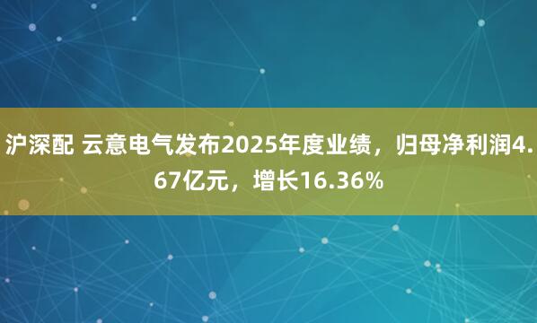 沪深配 云意电气发布2025年度业绩，归母净利润4.67亿元，增长16.36%