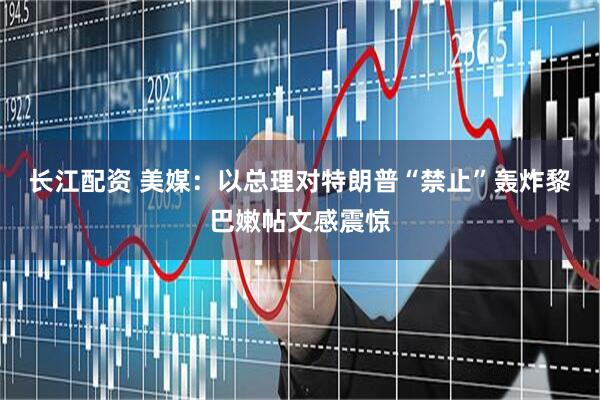 长江配资 美媒：以总理对特朗普“禁止”轰炸黎巴嫩帖文感震惊