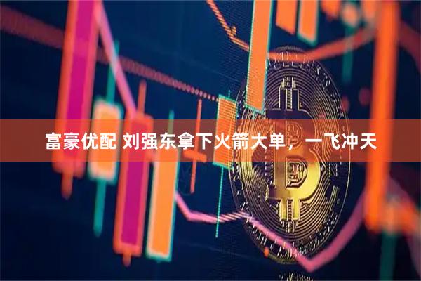 富豪优配 刘强东拿下火箭大单，一飞冲天