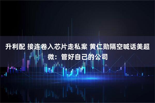 升利配 接连卷入芯片走私案 黄仁勋隔空喊话美超微：管好自己的公司