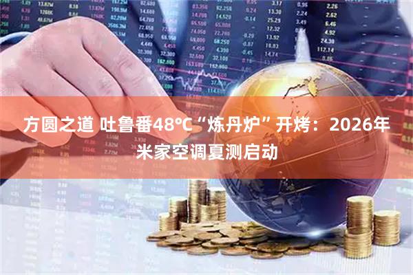 方圆之道 吐鲁番48℃“炼丹炉”开烤：2026年米家空调夏测启动