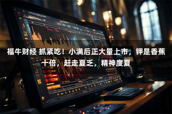 福牛财经 抓紧吃！小满后正大量上市，钾是香蕉十倍，赶走夏乏，精神度夏