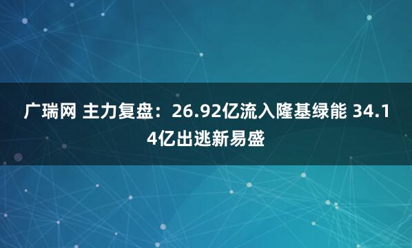 广瑞网 主力复盘：26.92亿流入隆基绿能 34.14亿出逃新易盛